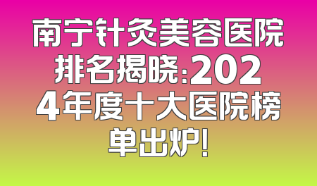 南宁针灸美容医院排名揭晓：2024年度十大医院榜单出炉！