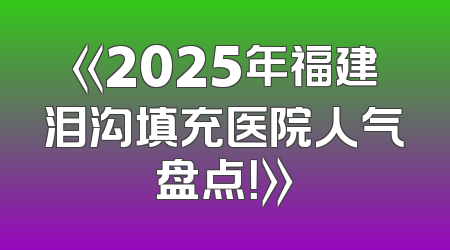 《2025年福建泪沟填充医院人气盘点！》