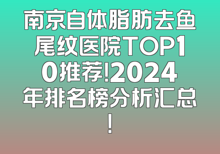 南京自体脂肪去鱼尾纹医院TOP10推荐！2024年排名榜分析汇总！