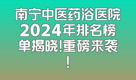 南宁中医药浴医院2024年排名榜单揭晓！重磅来袭！
