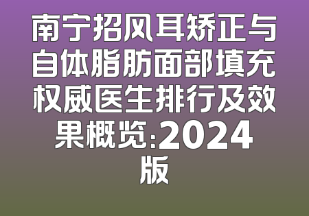 南宁招风耳矫正与自体脂肪面部填充权威医生排行及效果概览：2024版