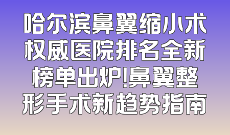 哈尔滨鼻翼缩小术权威医院排名全新榜单出炉！鼻翼整形手术新趋势指南