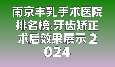 南京丰乳手术医院排名榜：牙齿矫正术后效果展示 2024