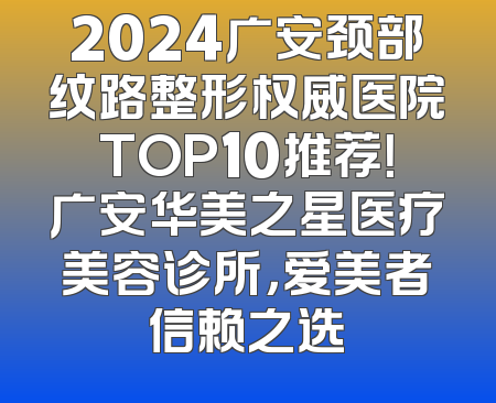 2024广安颈部纹路整形权威医院TOP10推荐！广安华美之星医疗美容诊所，爱美者信赖之选