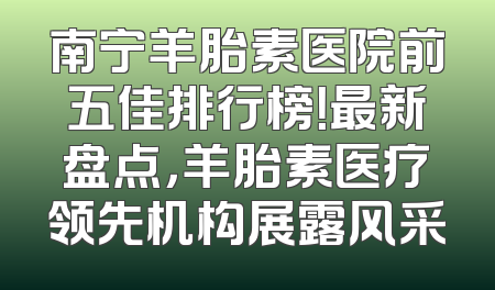 南宁羊胎素医院前五佳排行榜！最新盘点，羊胎素医疗领先机构展露风采