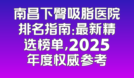 南昌下臀吸脂医院排名指南：最新精选榜单，2025年度权威参考