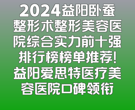 2024益阳卧蚕整形术整形美容医院综合实力前十强排行榜榜单推荐！益阳爱思特医疗美容医院口碑领衔