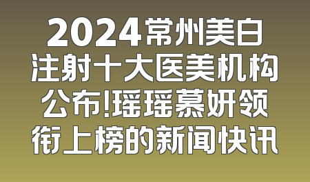 2024常州美白注射十大医美机构公布！瑶瑶慕妍领衔上榜的新闻快讯