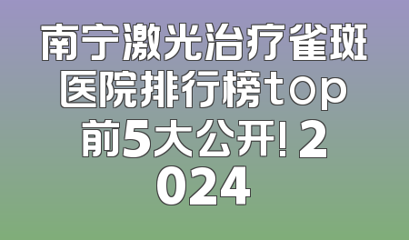 南宁激光治疗雀斑医院排行榜top前5大公开! 2024