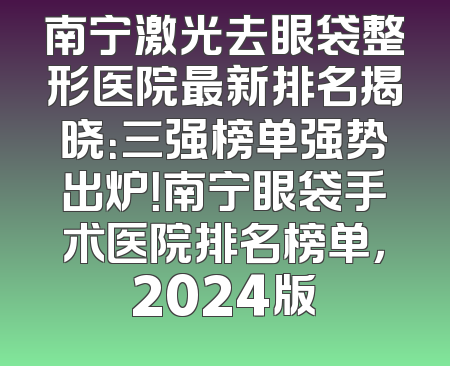 南宁激光去眼袋整形医院最新排名揭晓：三强榜单强势出炉！南宁眼袋手术医院排名榜单，2024版