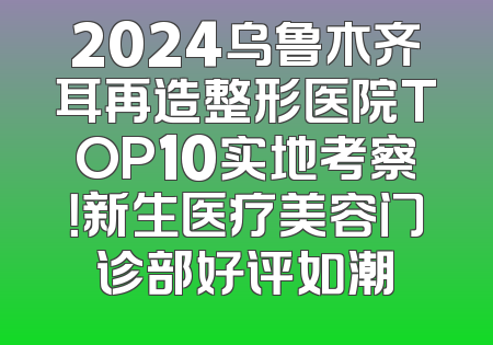 2024乌鲁木齐耳再造整形医院TOP10实地考察！新生医疗美容门诊部好评如潮