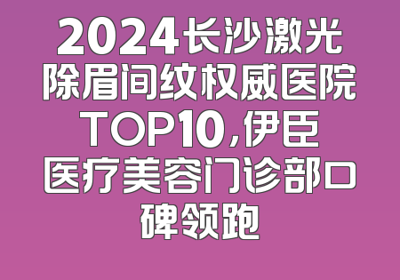 2024长沙激光除眉间纹权威医院TOP10，伊臣医疗美容门诊部口碑领跑