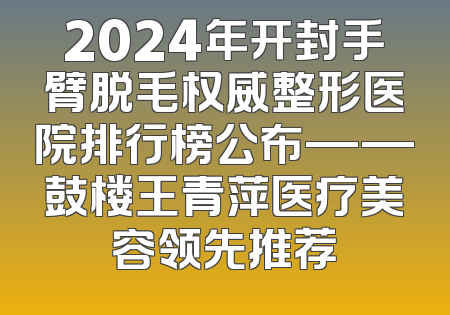 2024年开封手臂脱毛权威整形医院排行榜公布——鼓楼王青萍医疗美容领先推荐