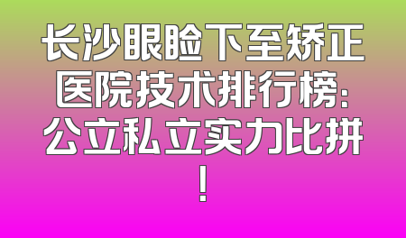 长沙眼睑下至矫正医院技术排行榜：公立私立实力比拼！
