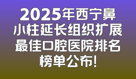 2025年西宁鼻小柱延长组织扩展最佳口腔医院排名榜单公布！