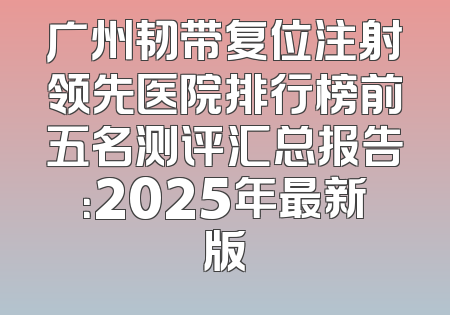 广州韧带复位注射领先医院排行榜前五名测评汇总报告：2025年最新版