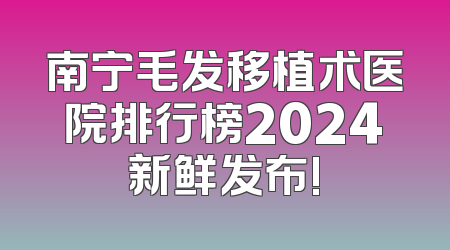 南宁毛发移植术医院排行榜2024新鲜发布!