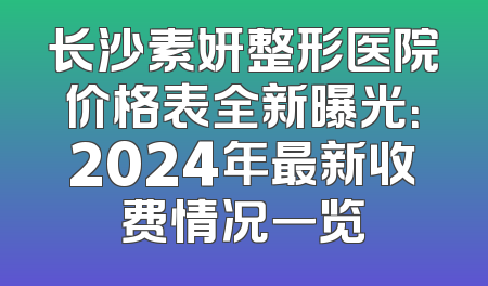 长沙素妍整形医院价格表全新曝光：2024年最新收费情况一览