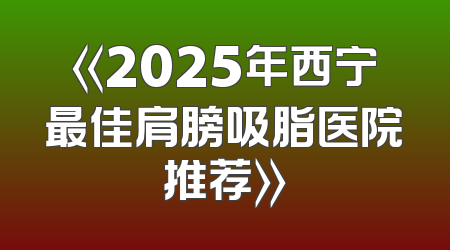 《2025年西宁最佳肩膀吸脂医院推荐》