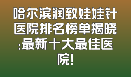 哈尔滨润致娃娃针医院排名榜单揭晓：最新十大最佳医院！
