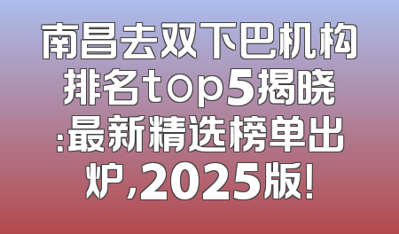 南昌去双下巴机构排名top5揭晓：最新精选榜单出炉，2025版！