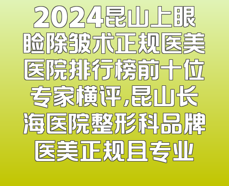 2024昆山上眼睑除皱术正规医美医院排行榜前十位专家横评，昆山长海医院整形科品牌医美正规且专业