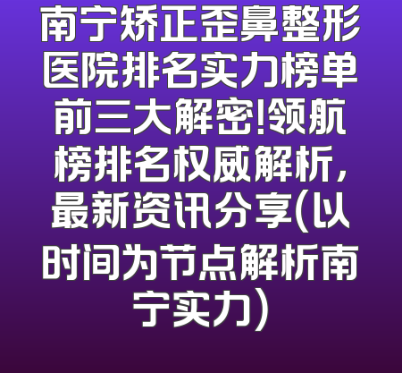 南宁矫正歪鼻整形医院排名实力榜单前三大解密！领航榜排名权威解析，最新资讯分享（以时间为节点解析南宁实力）