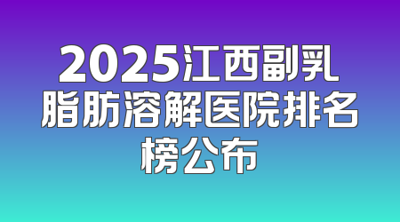 2025江西副乳脂肪溶解医院排名榜公布