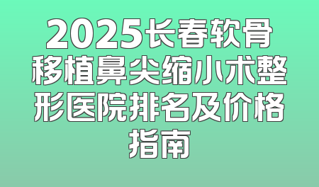 2025长春软骨移植鼻尖缩小术整形医院排名及价格指南