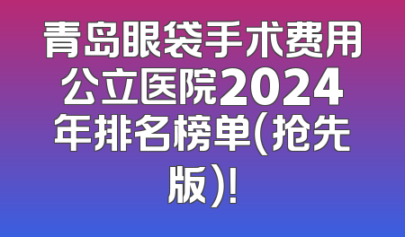 青岛眼袋手术费用公立医院2024年排名榜单（抢先版）！