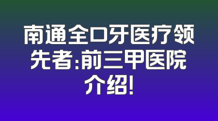 南通全口牙医疗领先者：前三甲医院介绍！
