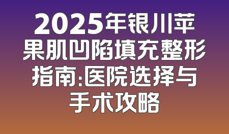 2025年银川苹果肌凹陷填充整形指南：医院选择与手术攻略