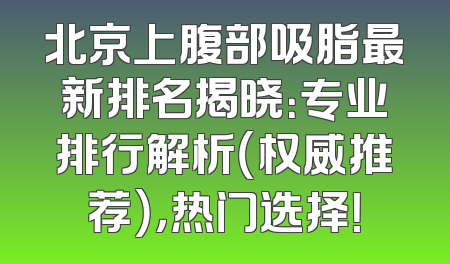 北京上腹部吸脂最新排名揭晓：专业排行解析（权威推荐），热门选择！
