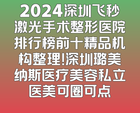 2024深圳飞秒激光手术整形医院排行榜前十精品机构整理！深圳璐美纳斯医疗美容私立医美可圈可点