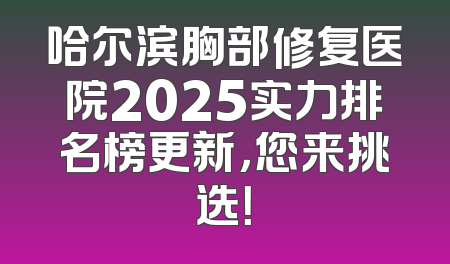 哈尔滨胸部修复医院2025实力排名榜更新，您来挑选！