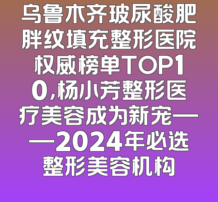 乌鲁木齐玻尿酸肥胖纹填充整形医院权威榜单TOP10，杨小芳整形医疗美容成为新宠——2024年必选整形美容机构