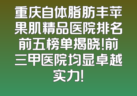 重庆自体脂肪丰苹果肌精品医院排名前五榜单揭晓！前三甲医院均显卓越实力！