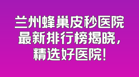 兰州蜂巢皮秒医院最新排行榜揭晓，精选好医院！