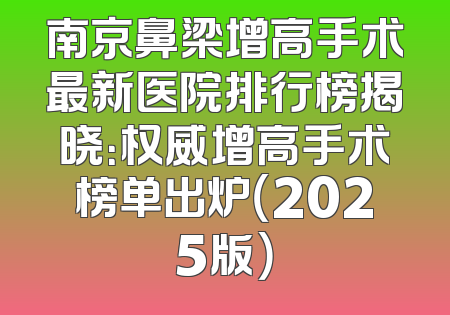 南京鼻梁增高手术最新医院排行榜揭晓：权威增高手术榜单出炉（2025版）