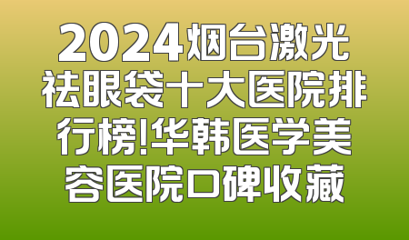 2024烟台激光祛眼袋十大医院排行榜！华韩医学美容医院口碑收藏