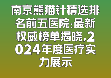 南京熊猫针精选排名前五医院：最新权威榜单揭晓，2024年度医疗实力展示