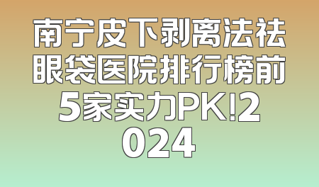 南宁皮下剥离法祛眼袋医院排行榜前5家实力PK!2024