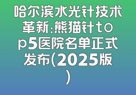 哈尔滨水光针技术革新：熊猫针top5医院名单正式发布（2025版）