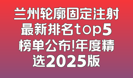 兰州轮廓固定注射最新排名top5榜单公布！年度精选2025版
