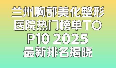 兰州胸部美化整形医院热门榜单TOP10 2025最新排名揭晓