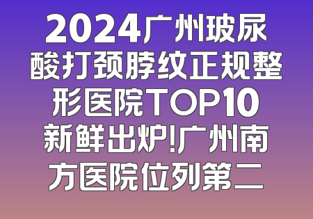 2024广州玻尿酸打颈脖纹正规整形医院TOP10新鲜出炉！广州南方医院位列第二