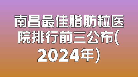 南昌最佳脂肪粒医院排行前三公布（2024年）
