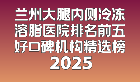 兰州大腿内侧冷冻溶脂医院排名前五好口碑机构精选榜 2025
