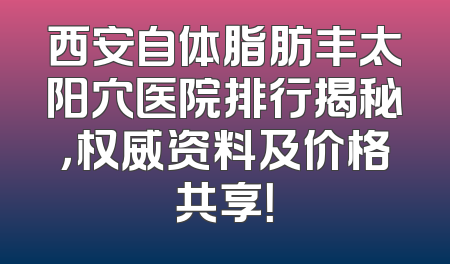 西安自体脂肪丰太阳穴医院排行揭秘，权威资料及价格共享！