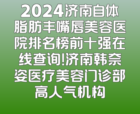 2024济南自体脂肪丰嘴唇美容医院排名榜前十强在线查询！济南韩奈姿医疗美容门诊部高人气机构